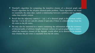  Warshall’s algorithm for computing the transitive closure of a directed graph and
Floyd’s algorithm for the all-pairs shortest-paths problem. These algorithms are based
on essentially the same idea: exploit a relationship between a problem and its simpler
rather than smaller version
 Recall that the adjacency matrixA = {aij } of a directed graph is the boolean matrix
that has 1 in its ith row and jth column if and only if there is a directed edge from the
ith vertex to the jth vertex.
 We may also be interested in a matrix containing the information about the existence
of directed paths of arbitrary lengths between vertices of a given graph. Such a matrix,
called the transitive closure of the digraph, would allow us to determine in constant
time whether the jth vertex is reachable from the ith vertex.
 
