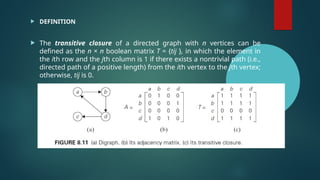  DEFINITION
 The transitive closure of a directed graph with n vertices can be
defined as the n × n boolean matrix T = {tij }, in which the element in
the ith row and the jth column is 1 if there exists a nontrivial path (i.e.,
directed path of a positive length) from the ith vertex to the jth vertex;
otherwise, tij is 0.
 