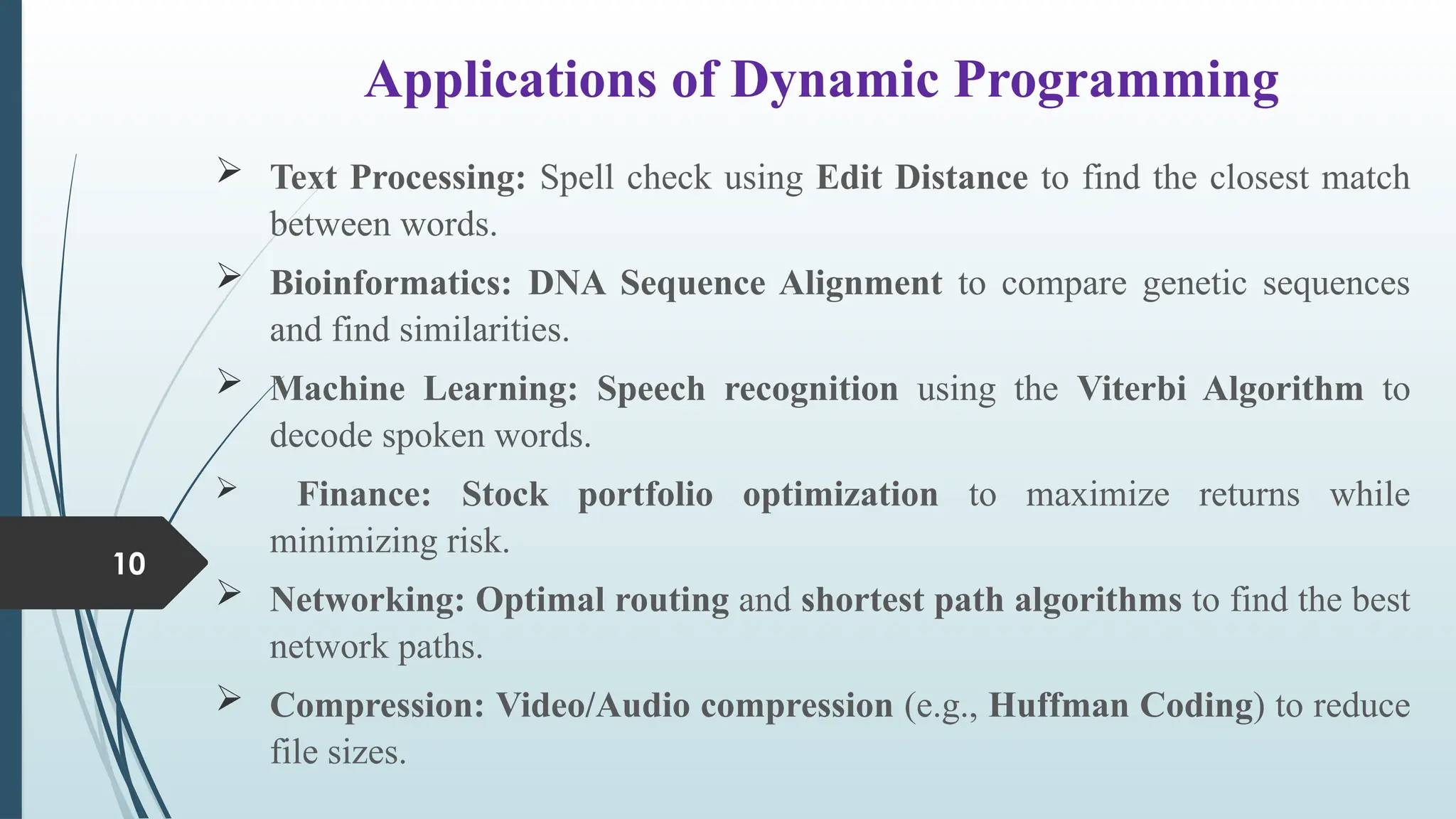 Applications of Dynamic Programming
10
 Text Processing: Spell check using Edit Distance to find the closest match
between words.
 Bioinformatics: DNA Sequence Alignment to compare genetic sequences
and find similarities.
 Machine Learning: Speech recognition using the Viterbi Algorithm to
decode spoken words.
 Finance: Stock portfolio optimization to maximize returns while
minimizing risk.
 Networking: Optimal routing and shortest path algorithms to find the best
network paths.
 Compression: Video/Audio compression (e.g., Huffman Coding) to reduce
file sizes.
 