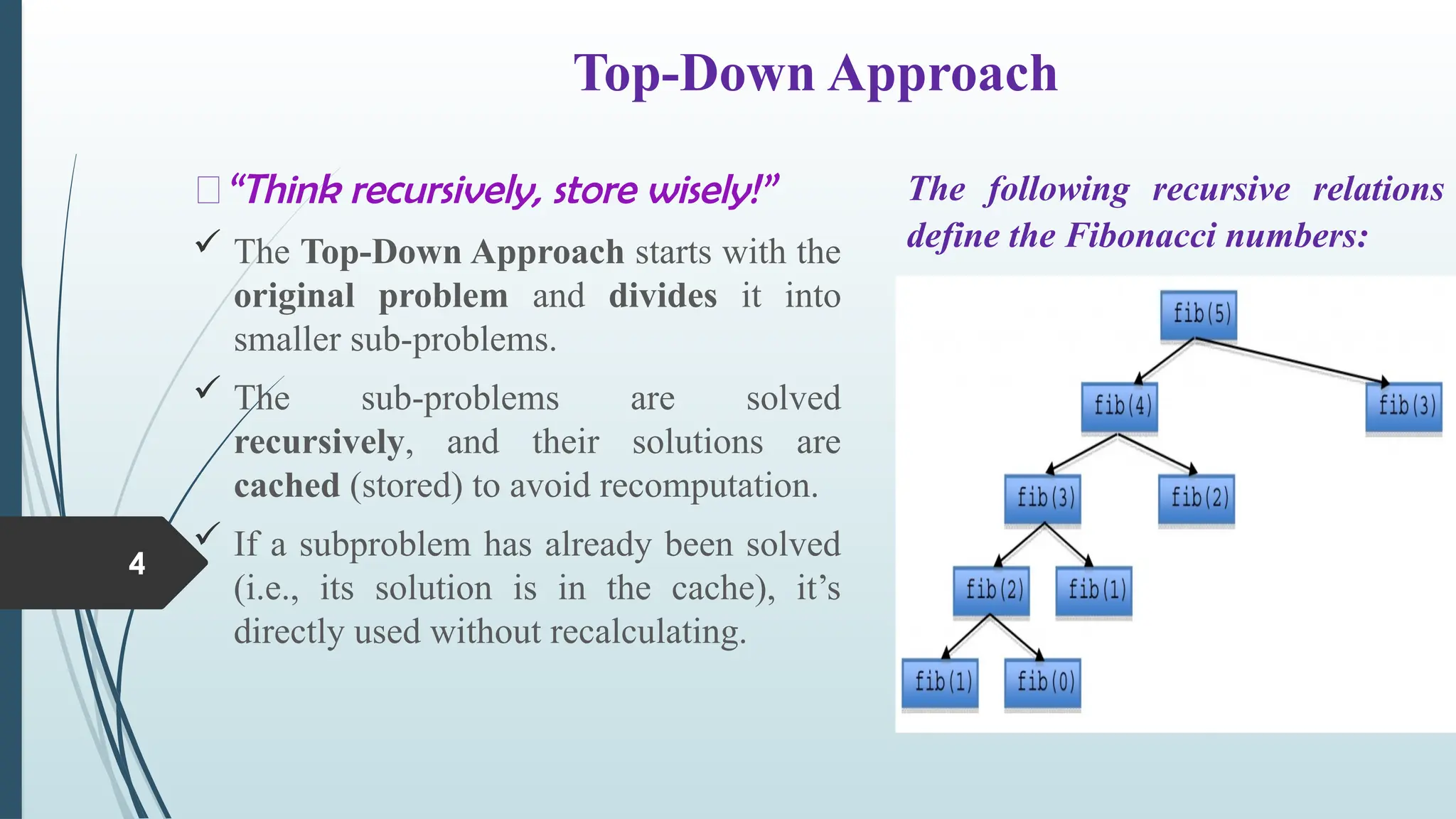 Top-Down Approach
4
💭&ldquo;Think recursively, store wisely!&rdquo;
 The Top-Down Approach starts with the
original problem and divides it into
smaller sub-problems.
 The sub-problems are solved
recursively, and their solutions are
cached (stored) to avoid recomputation.
 If a subproblem has already been solved
(i.e., its solution is in the cache), it&rsquo;s
directly used without recalculating.
The following recursive relations
define the Fibonacci numbers:
 