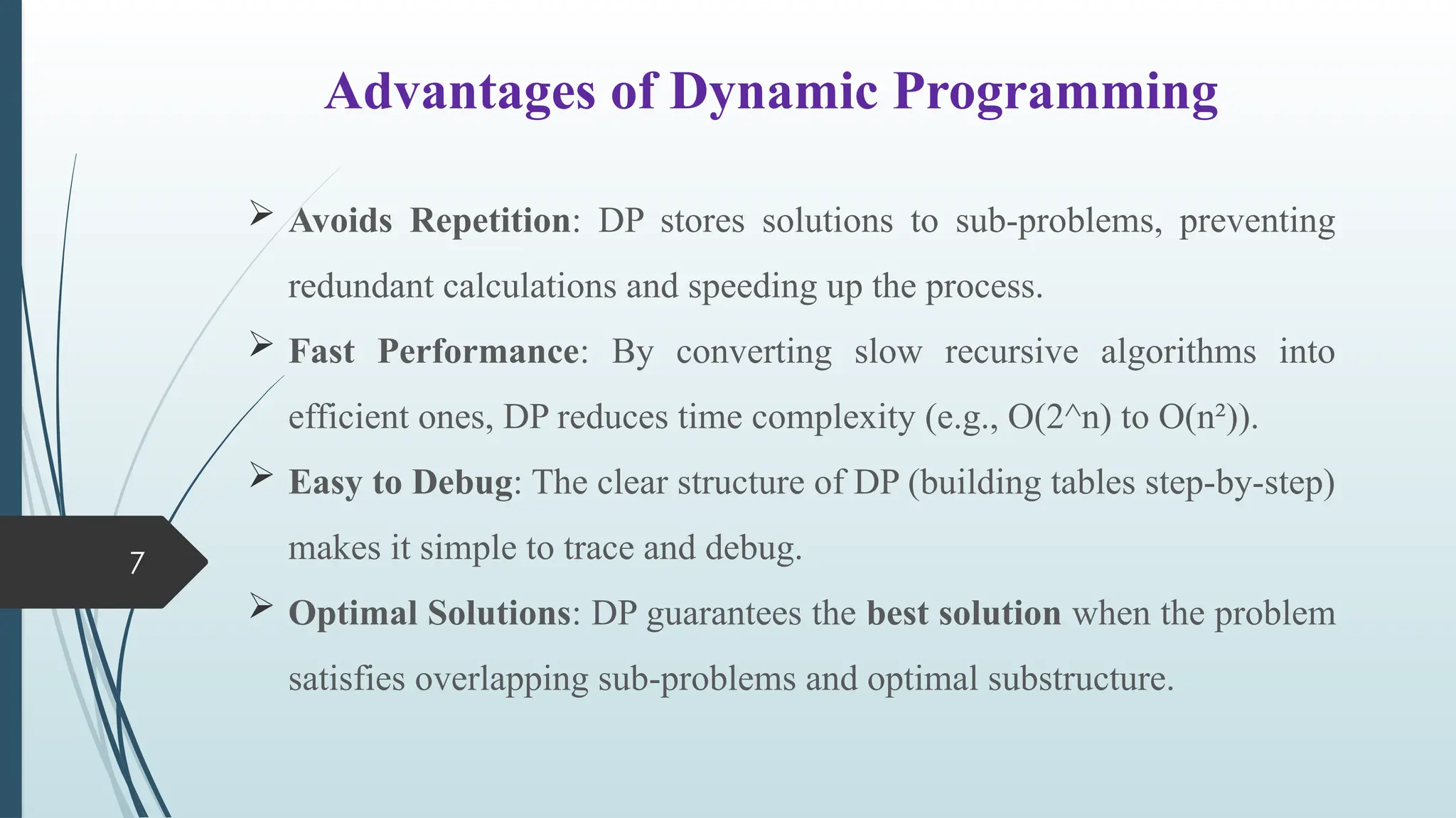 7
Advantages of Dynamic Programming
 Avoids Repetition: DP stores solutions to sub-problems, preventing
redundant calculations and speeding up the process.
 Fast Performance: By converting slow recursive algorithms into
efficient ones, DP reduces time complexity (e.g., O(2^n) to O(n&sup2;)).
 Easy to Debug: The clear structure of DP (building tables step-by-step)
makes it simple to trace and debug.
 Optimal Solutions: DP guarantees the best solution when the problem
satisfies overlapping sub-problems and optimal substructure.
 