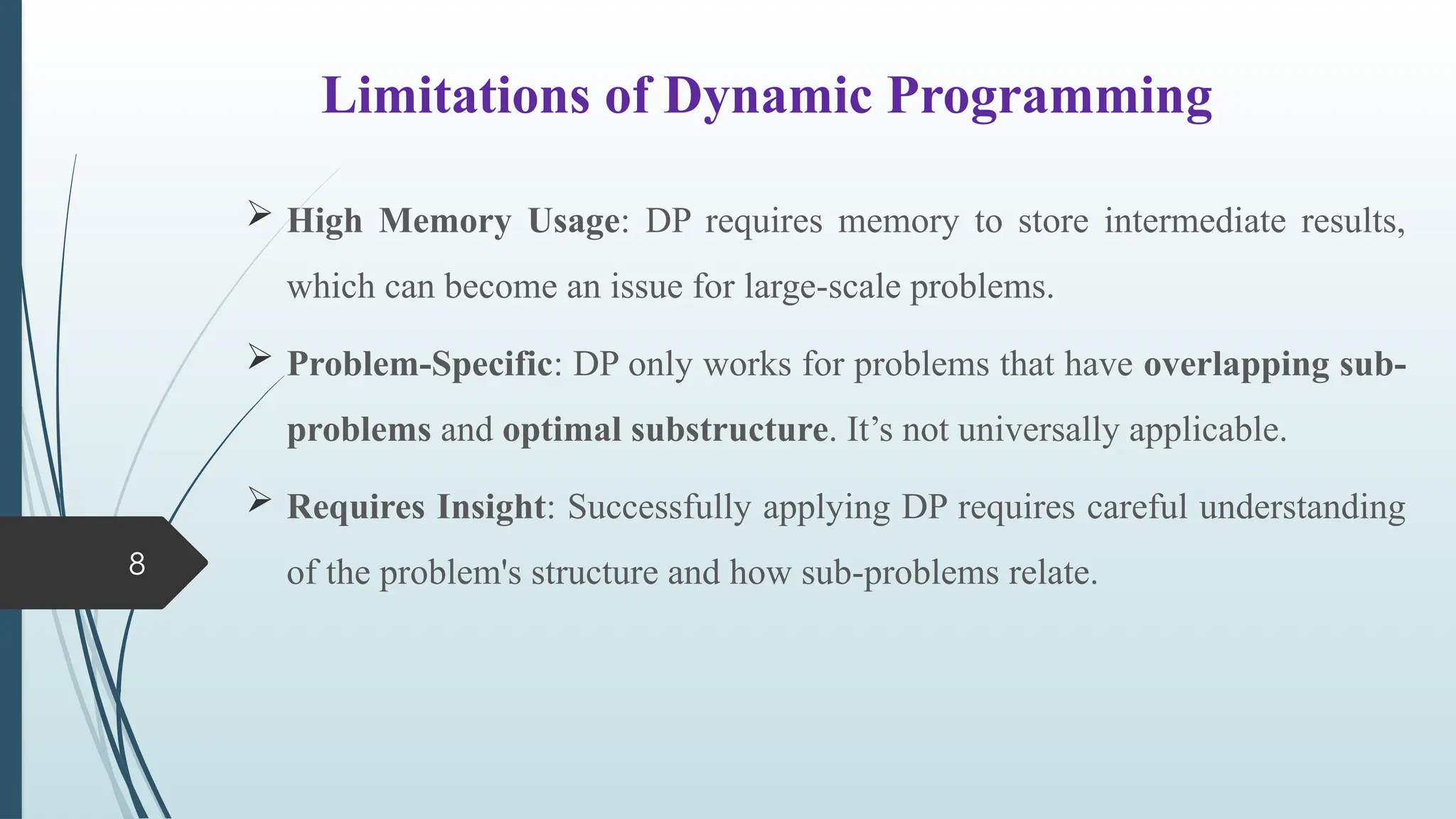 8
Limitations of Dynamic Programming
 High Memory Usage: DP requires memory to store intermediate results,
which can become an issue for large-scale problems.
 Problem-Specific: DP only works for problems that have overlapping sub-
problems and optimal substructure. It&rsquo;s not universally applicable.
 Requires Insight: Successfully applying DP requires careful understanding
of the problem's structure and how sub-problems relate.
 