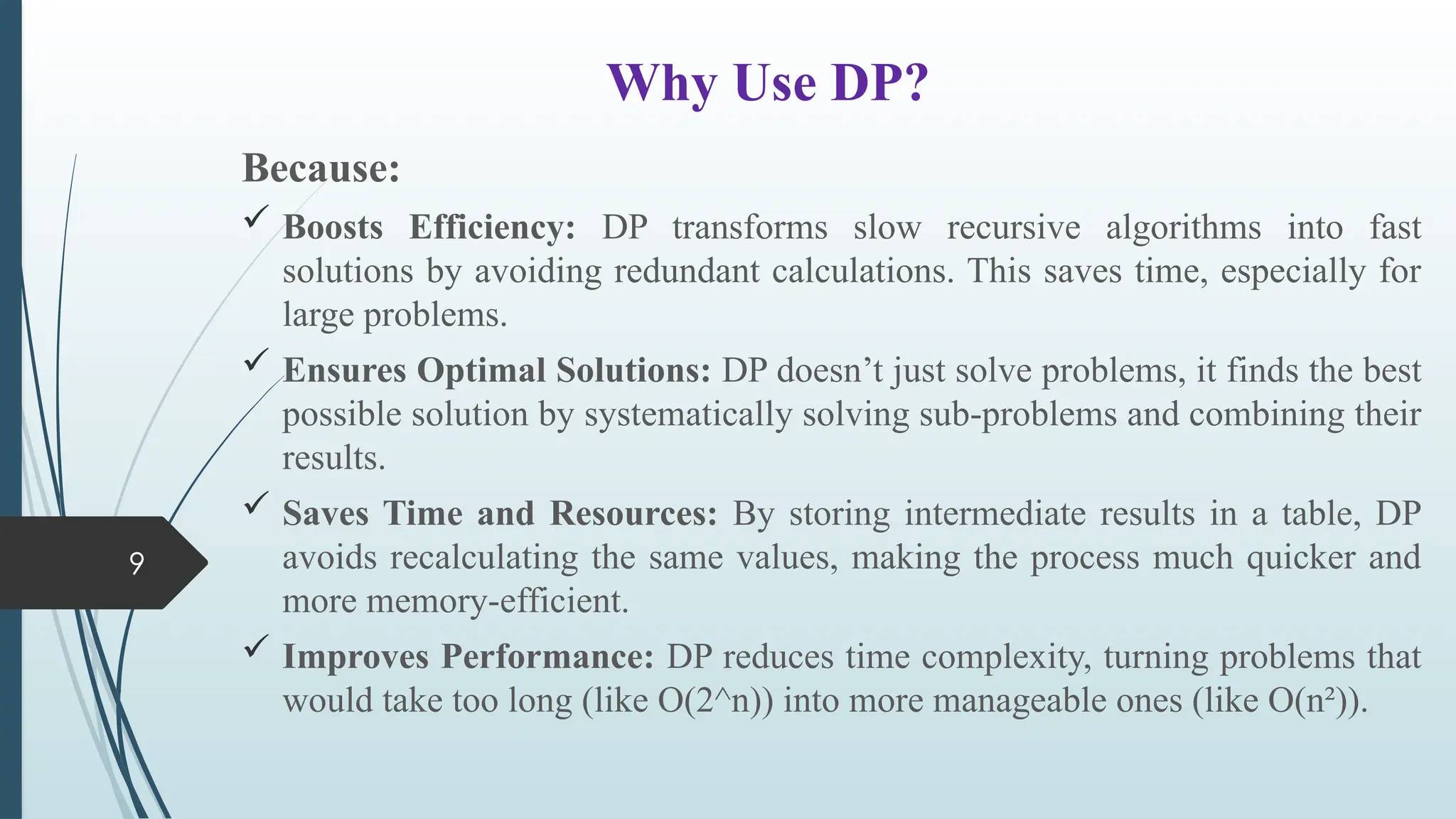 9
Why Use DP?
Because:
 Boosts Efficiency: DP transforms slow recursive algorithms into fast
solutions by avoiding redundant calculations. This saves time, especially for
large problems.
 Ensures Optimal Solutions: DP doesn&rsquo;t just solve problems, it finds the best
possible solution by systematically solving sub-problems and combining their
results.
 Saves Time and Resources: By storing intermediate results in a table, DP
avoids recalculating the same values, making the process much quicker and
more memory-efficient.
 Improves Performance: DP reduces time complexity, turning problems that
would take too long (like O(2^n)) into more manageable ones (like O(n&sup2;)).
 