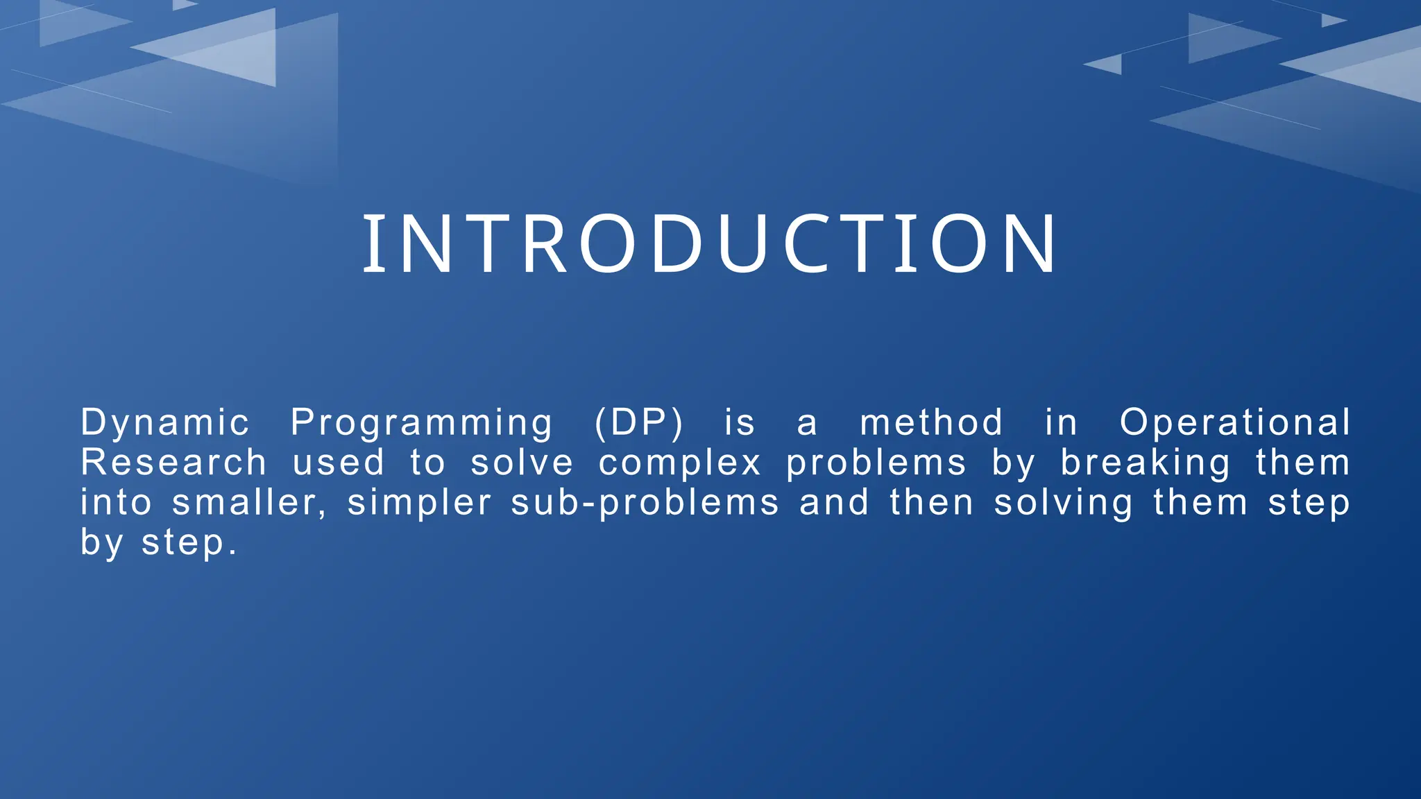 INTRODUCTION
Dynamic Programming (DP) is a method in Operational
Research used to solve complex problems by breaking them
into smaller, simpler sub-problems and then solving them step
by step.
 