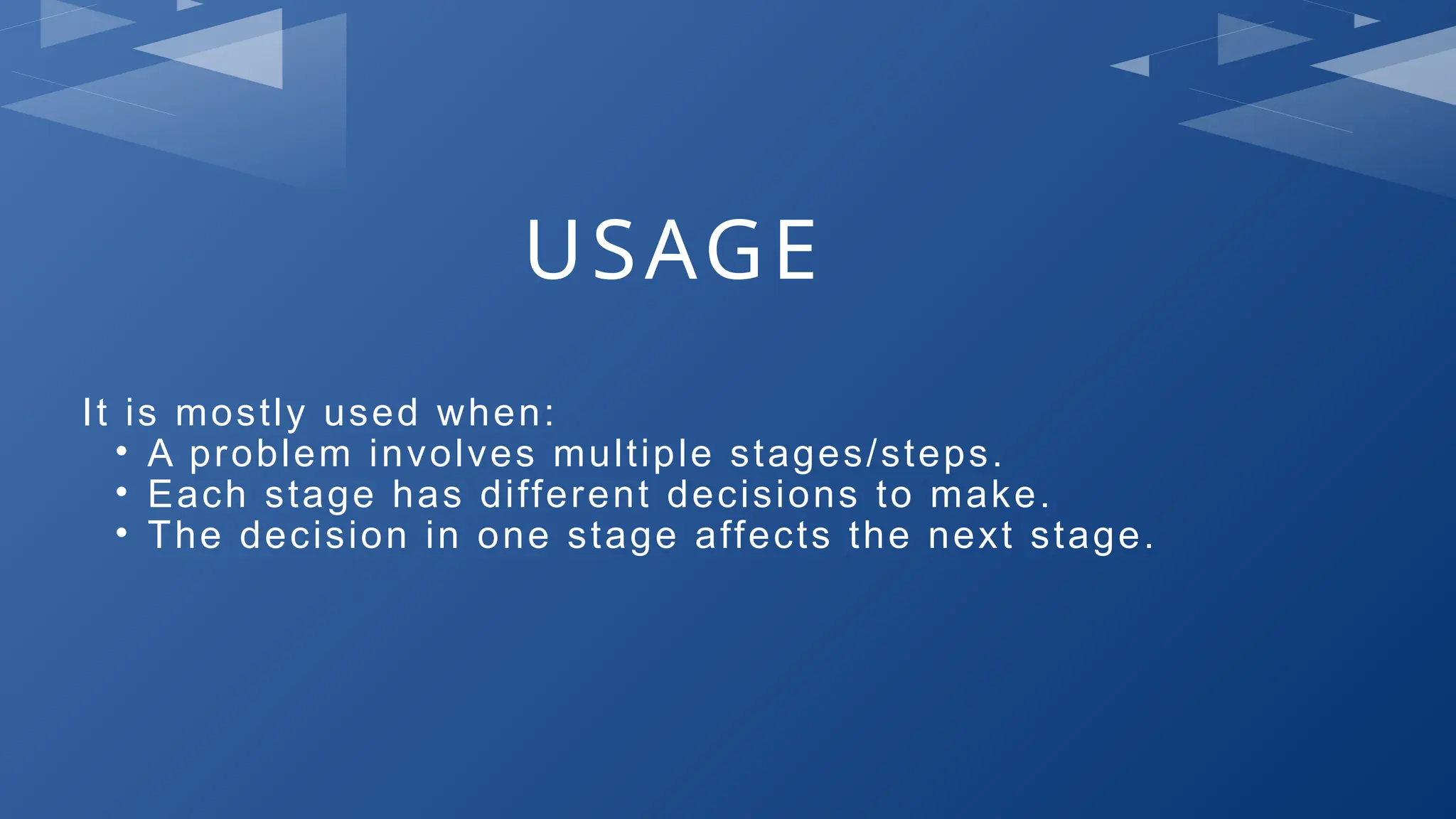 USAGE
It is mostly used when:
• A problem involves multiple stages/steps.
• Each stage has different decisions to make.
• The decision in one stage affects the next stage.
 
