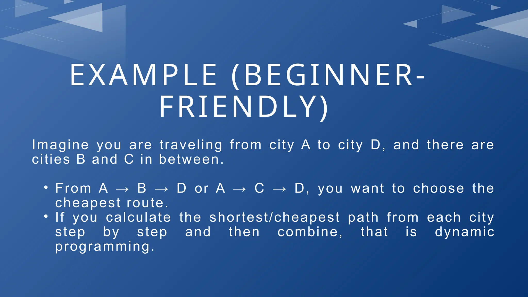 EXAMPLE (BEGINNER-
FRIENDLY)
Imagine you are traveling from city A to city D, and there are
cities B and C in between.
• From A → B → D or A → C → D, you want to choose the
cheapest route.
• If you calculate the shortest/cheapest path from each city
step by step and then combine, that is dynamic
programming.
 