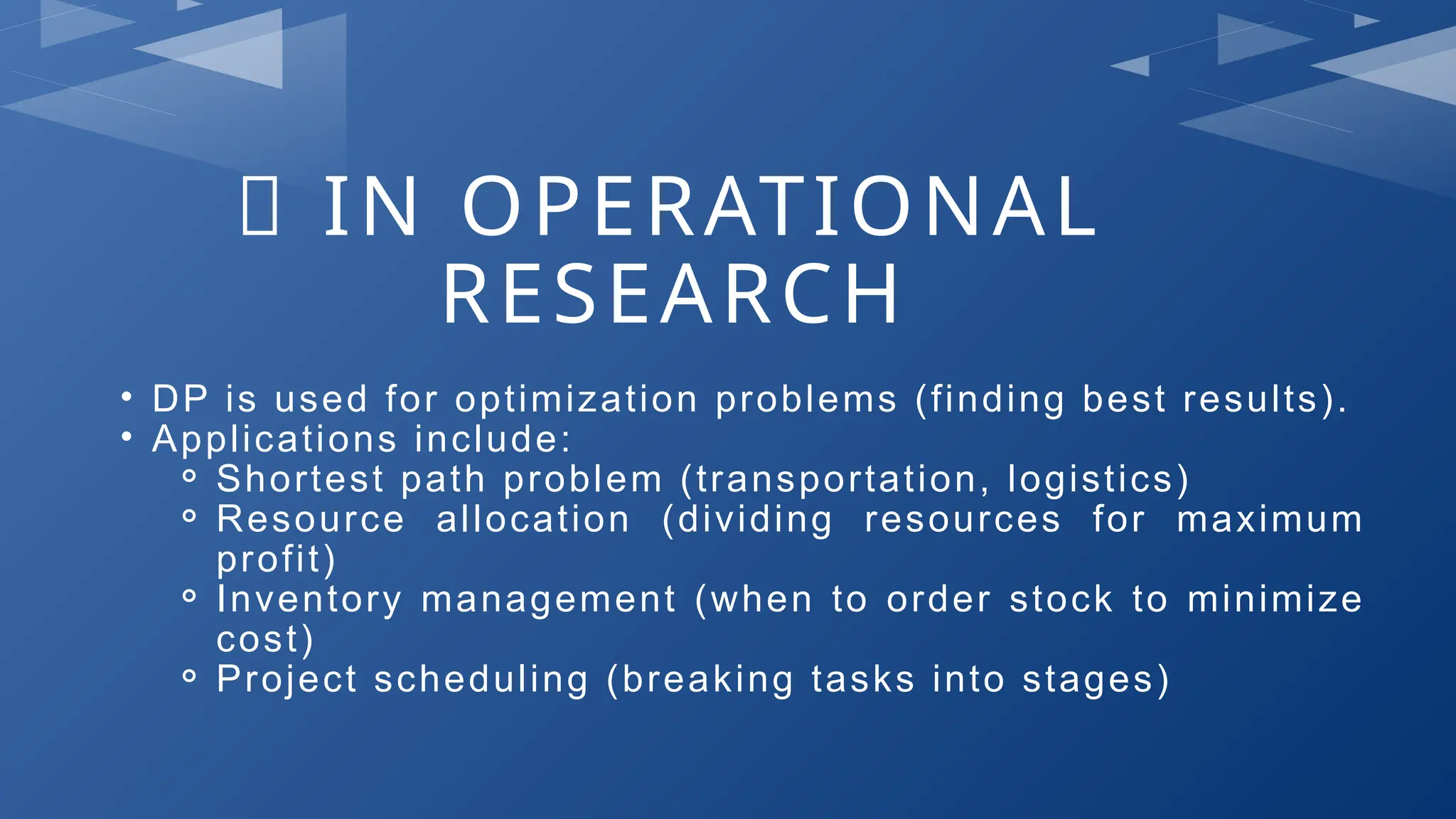 🔹 IN OPERATIONAL
RESEARCH
• DP is used for optimization problems (finding best results).
• Applications include:
⚬ Shortest path problem (transportation, logistics)
⚬ Resource allocation (dividing resources for maximum
profit)
⚬ Inventory management (when to order stock to minimize
cost)
⚬ Project scheduling (breaking tasks into stages)
 