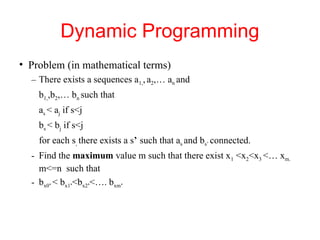 Dynamic Programming
• Problem (in mathematical terms)
– There exists a sequences a1,,a2,… an and
b1,,b2,… bn such that
as < aj if s<j
bs < bj if s<j
for each s, there exists a s’ such that as and bs’ connected.
- Find the maximum value m such that there exist x1 <x2<x3 <… xm.
m<=n such that
- bx0’ < bx1’<bx2’<…. bxm’
 