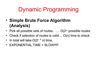 Dynamic Programming
• Simple Brute Force Algorithm
(Analysis)
• Pick all possible sets of routes. …. O(2n)
possible routes
• Check if selection of routes is valid… O(n) time to check
• In total will take O(2n
* n) time.
• EXPONENTIAL TIME = SLOW!!!!!
 