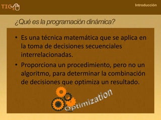 COMPANY NAME
Introducción
¿Quées la programación dinámica?
• Es una técnica matemática que se aplica en
la toma de decisiones secuenciales
interrelacionadas.
• Proporciona un procedimiento, pero no un
algoritmo, para determinar la combinación
de decisiones que optimiza un resultado.
 