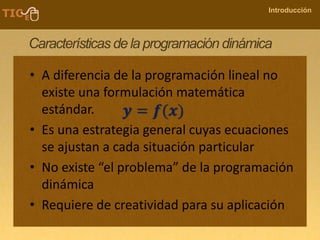 COMPANY NAME
Introducción
Características de la programación dinámica
• A diferencia de la programación lineal no
existe una formulación matemática
estándar.
• Es una estrategia general cuyas ecuaciones
se ajustan a cada situación particular
• No existe “el problema” de la programación
dinámica
• Requiere de creatividad para su aplicación
𝒚 = 𝒇(𝒙)
 