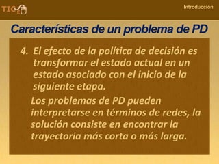 COMPANY NAME
Introducción
Características de un problema de PD
4. El efecto de la política de decisión es
transformar el estado actual en un
estado asociado con el inicio de la
siguiente etapa.
Los problemas de PD pueden
interpretarse en términos de redes, la
solución consiste en encontrar la
trayectoria más corta o más larga.
 