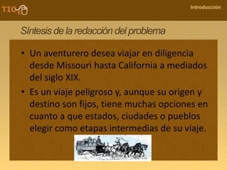 COMPANY NAME
Introducción
Síntesis de la redacción del problema
• Un aventurero desea viajar en diligencia
desde Missouri hasta California a mediados
del siglo XIX.
• Es un viaje peligroso y, aunque su origen y
destino son fijos, tiene muchas opciones en
cuanto a que estados, ciudades o pueblos
elegir como etapas intermedias de su viaje.
 