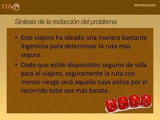 COMPANY NAME
Introducción
Síntesis de la redacción del problema
• Este viajero ha ideado una manera bastante
ingeniosa para determinar la ruta más
segura.
• Dado que están disponibles seguros de vida
para el viajero, seguramente la ruta con
menos riesgo será aquella cuya póliza por el
recorrido total sea más barata.
 