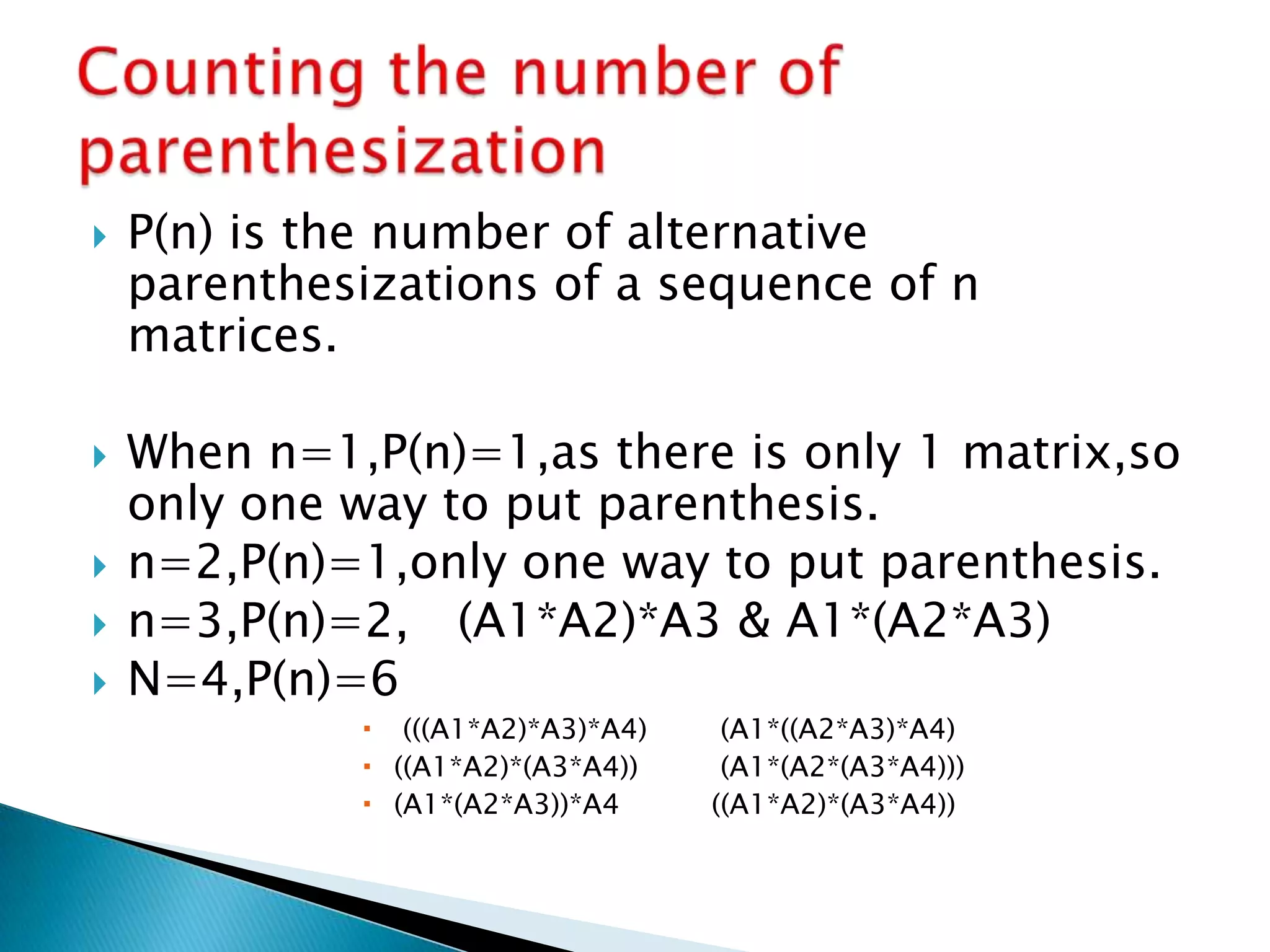 P(n) is the number of alternative
parenthesizations of a sequence of n
matrices.
 When n=1,P(n)=1,as there is only 1 matrix,so
only one way to put parenthesis.
 n=2,P(n)=1,only one way to put parenthesis.
 n=3,P(n)=2, (A1*A2)*A3 & A1*(A2*A3)
 N=4,P(n)=6
 (((A1*A2)*A3)*A4) (A1*((A2*A3)*A4)
 ((A1*A2)*(A3*A4)) (A1*(A2*(A3*A4)))
 (A1*(A2*A3))*A4 ((A1*A2)*(A3*A4))
 