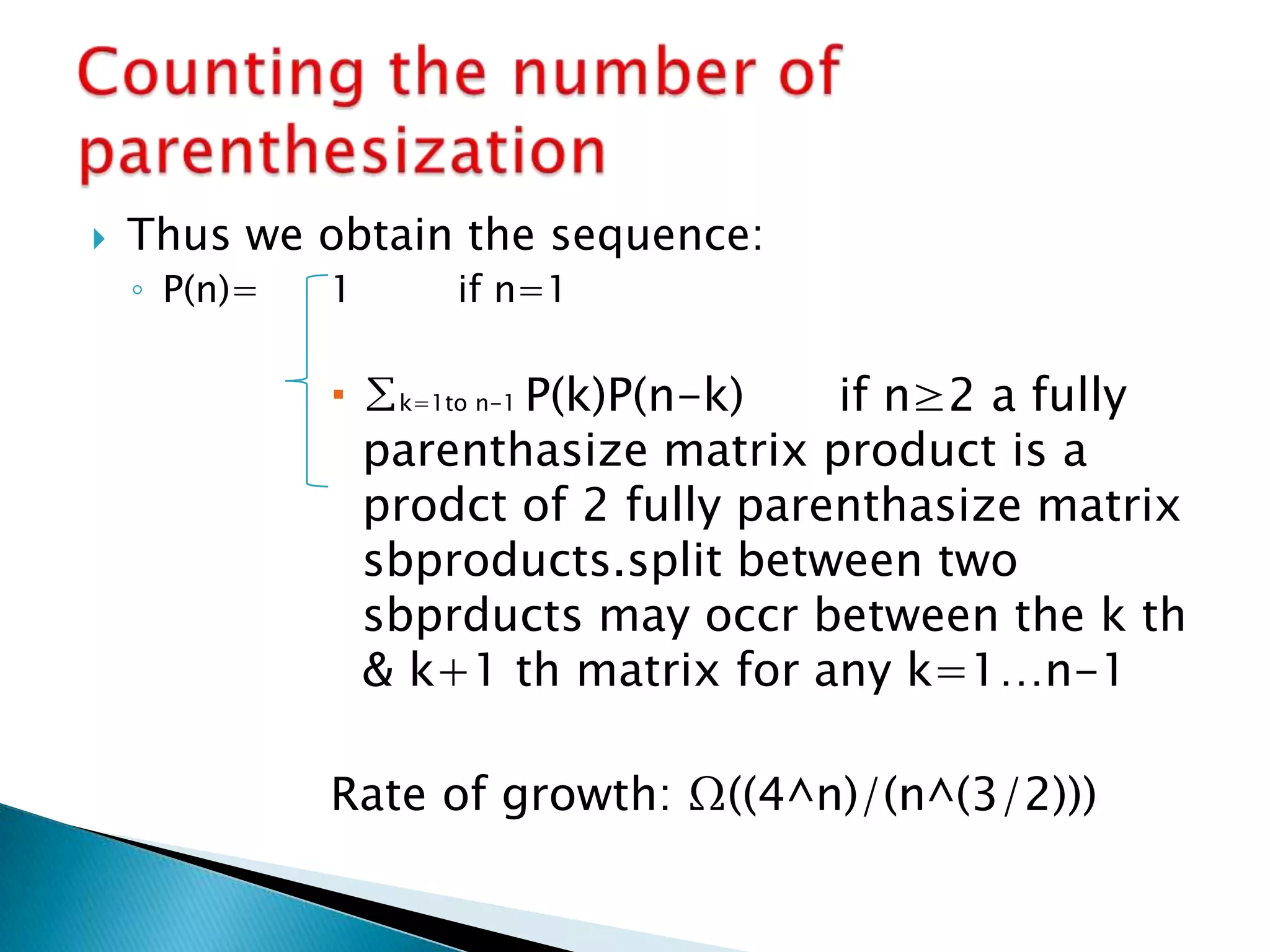  Thus we obtain the sequence:
◦ P(n)= 1 if n=1
 ∑k=1to n-1 P(k)P(n-k) if n≥2 a fully
parenthasize matrix product is a
prodct of 2 fully parenthasize matrix
sbproducts.split between two
sbprducts may occr between the k th
& k+1 th matrix for any k=1…n-1
Rate of growth: Ω((4^n)/(n^(3/2)))
 