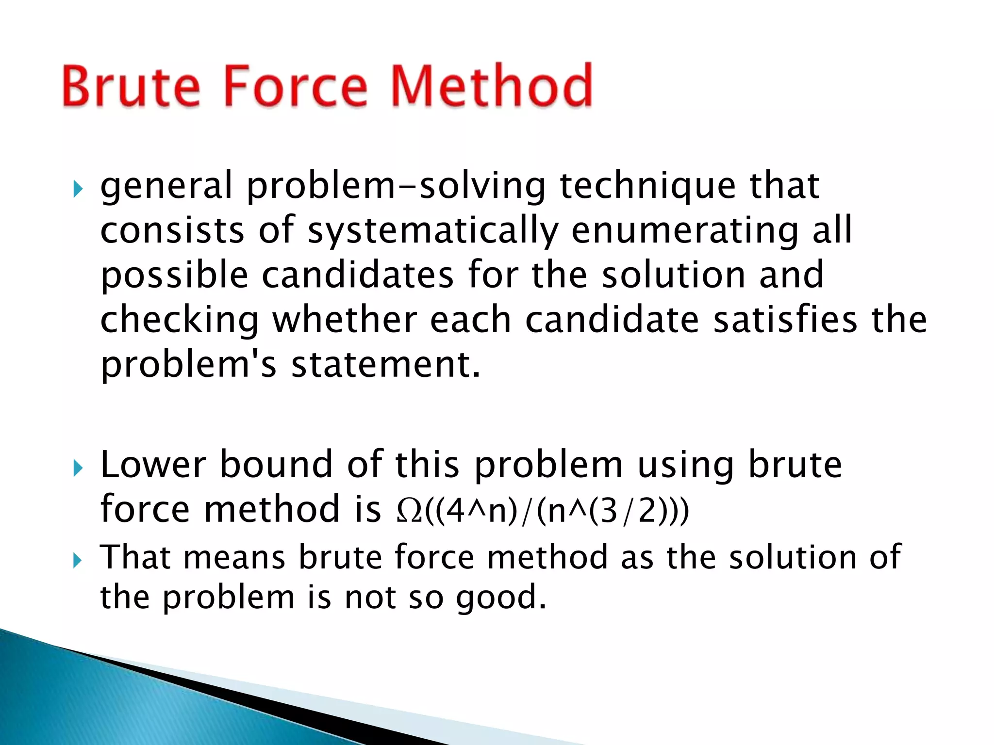  general problem-solving technique that
consists of systematically enumerating all
possible candidates for the solution and
checking whether each candidate satisfies the
problem's statement.
 Lower bound of this problem using brute
force method is Ω((4^n)/(n^(3/2)))
 That means brute force method as the solution of
the problem is not so good.
 