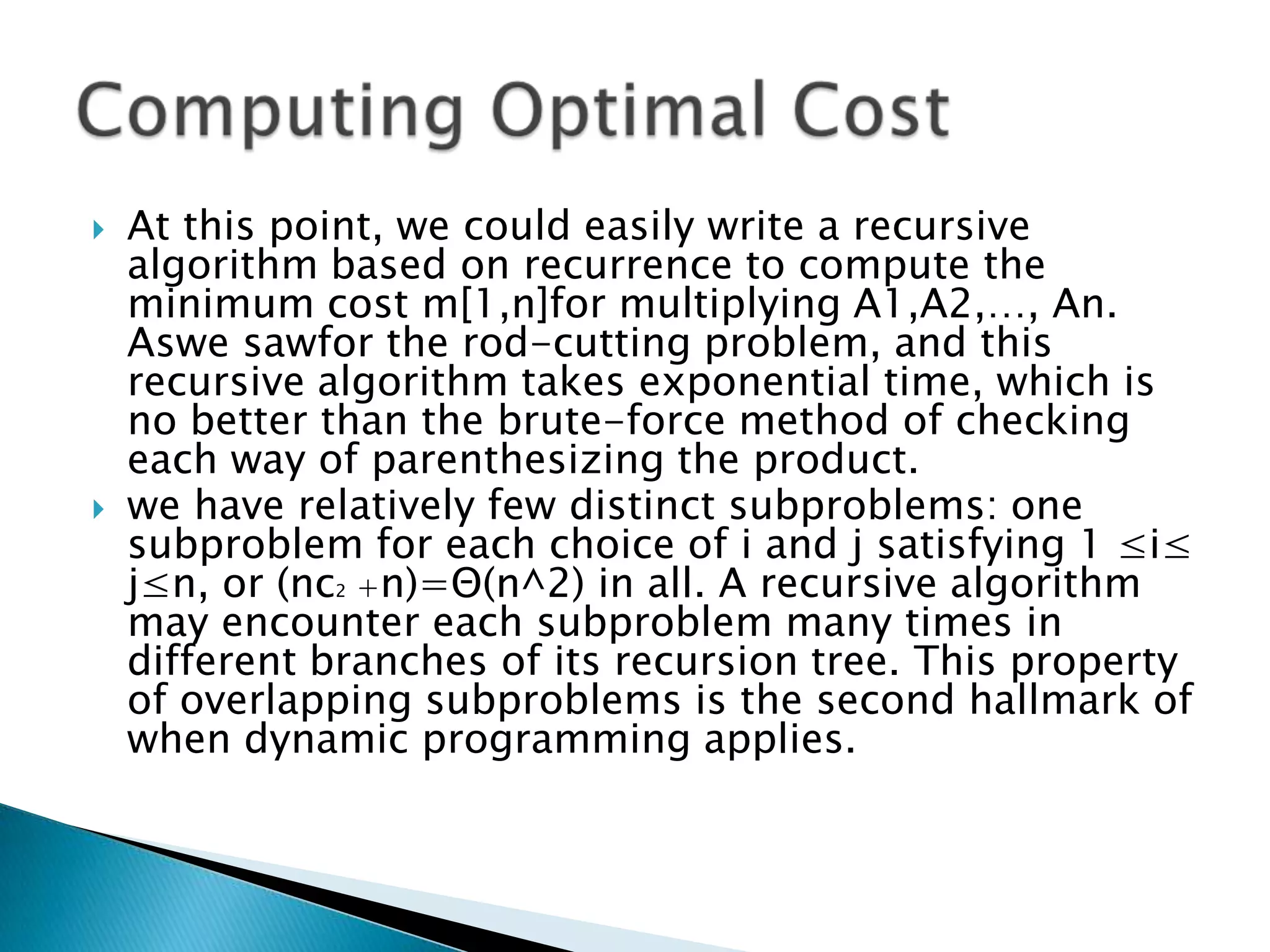  At this point, we could easily write a recursive
algorithm based on recurrence to compute the
minimum cost m[1,n]for multiplying A1,A2,…, An.
Aswe sawfor the rod-cutting problem, and this
recursive algorithm takes exponential time, which is
no better than the brute-force method of checking
each way of parenthesizing the product.
 we have relatively few distinct subproblems: one
subproblem for each choice of i and j satisfying 1 ≤i≤
j≤n, or (nc2 +n)=Θ(n^2) in all. A recursive algorithm
may encounter each subproblem many times in
different branches of its recursion tree. This property
of overlapping subproblems is the second hallmark of
when dynamic programming applies.
 