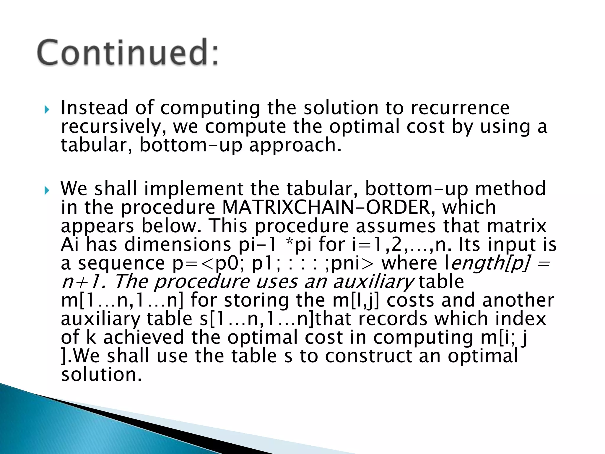  Instead of computing the solution to recurrence
recursively, we compute the optimal cost by using a
tabular, bottom-up approach.
 We shall implement the tabular, bottom-up method
in the procedure MATRIXCHAIN-ORDER, which
appears below. This procedure assumes that matrix
Ai has dimensions pi-1 *pi for i=1,2,…,n. Its input is
a sequence p=<p0; p1; : : : ;pni> where length[p] =
n+1. The procedure uses an auxiliary table
m[1…n,1…n] for storing the m[I,j] costs and another
auxiliary table s[1…n,1…n]that records which index
of k achieved the optimal cost in computing m[i; j
].We shall use the table s to construct an optimal
solution.
 