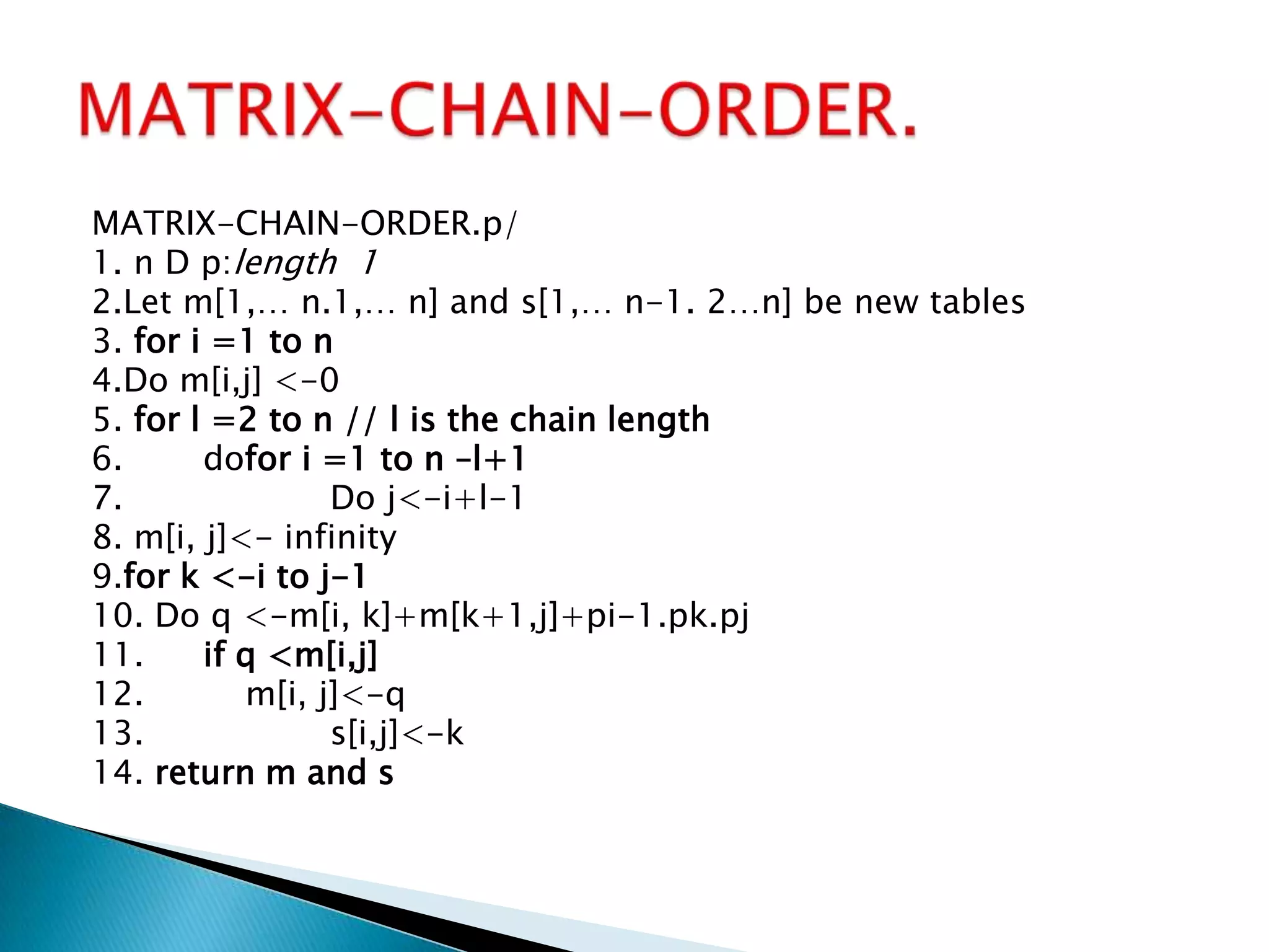 MATRIX-CHAIN-ORDER.p/
1. n D p:length 1
2.Let m[1,… n.1,… n] and s[1,… n-1. 2…n] be new tables
3. for i =1 to n
4.Do m[i,j] <-0
5. for l =2 to n // l is the chain length
6. dofor i =1 to n –l+1
7. Do j<-i+l-1
8. m[i, j]<- infinity
9.for k <-i to j-1
10. Do q <-m[i, k]+m[k+1,j]+pi-1.pk.pj
11. if q <m[i,j]
12. m[i, j]<-q
13. s[i,j]<-k
14. return m and s
 