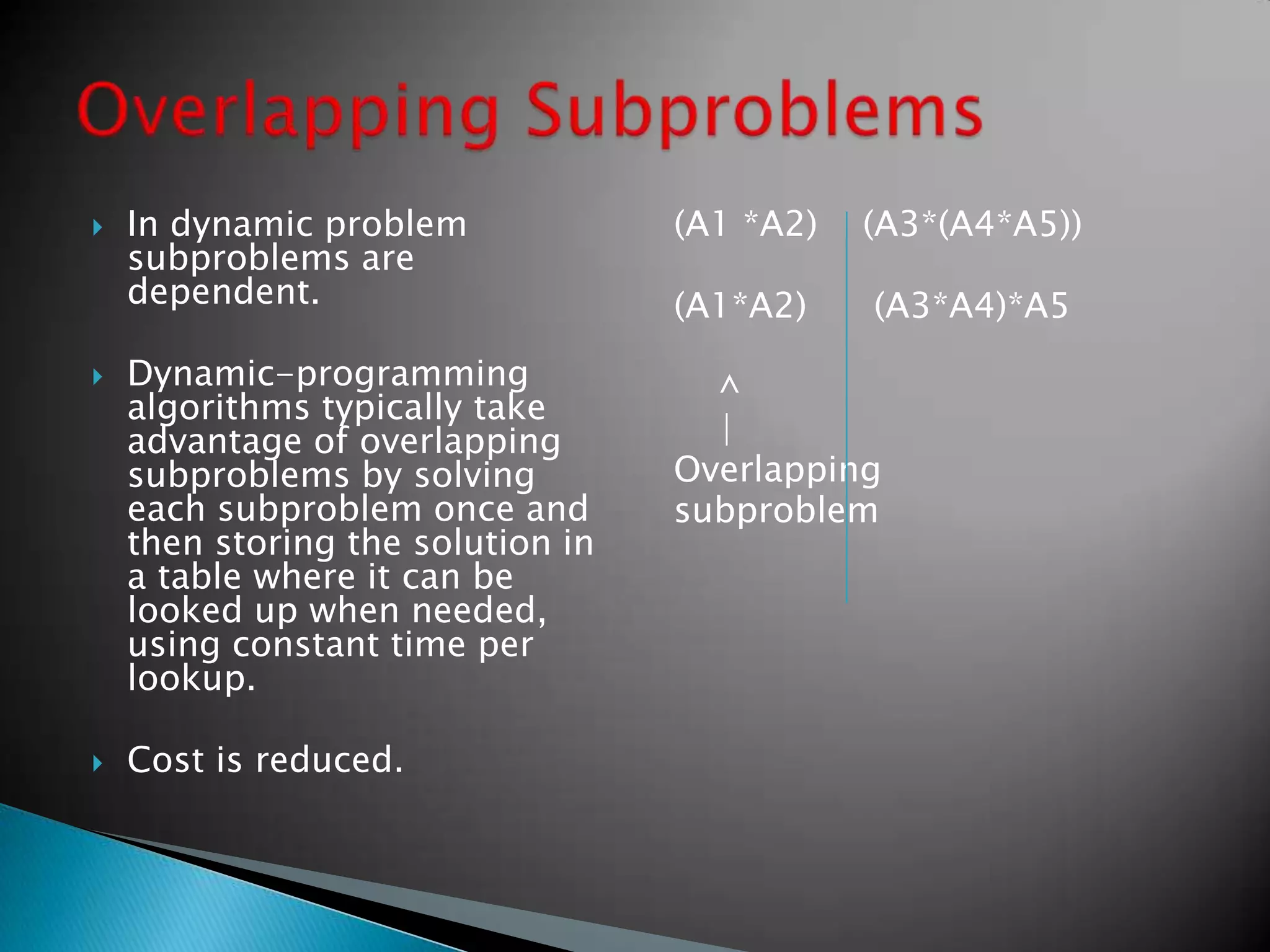  In dynamic problem
subproblems are
dependent.
 Dynamic-programming
algorithms typically take
advantage of overlapping
subproblems by solving
each subproblem once and
then storing the solution in
a table where it can be
looked up when needed,
using constant time per
lookup.
 Cost is reduced.
(A1 *A2) (A3*(A4*A5))
(A1*A2) (A3*A4)*A5
^
|
Overlapping
subproblem
 