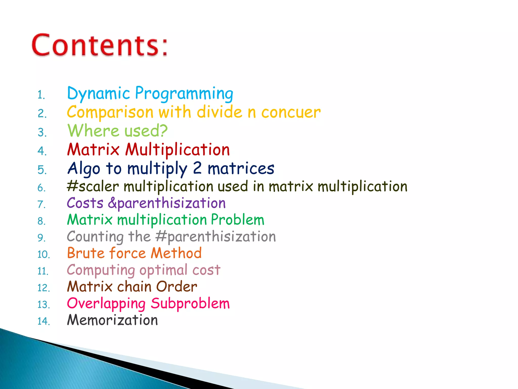 1. Dynamic Programming
2. Comparison with divide n concuer
3. Where used?
4. Matrix Multiplication
5. Algo to multiply 2 matrices
6. #scaler multiplication used in matrix multiplication
7. Costs &parenthisization
8. Matrix multiplication Problem
9. Counting the #parenthisization
10. Brute force Method
11. Computing optimal cost
12. Matrix chain Order
13. Overlapping Subproblem
14. Memorization
 