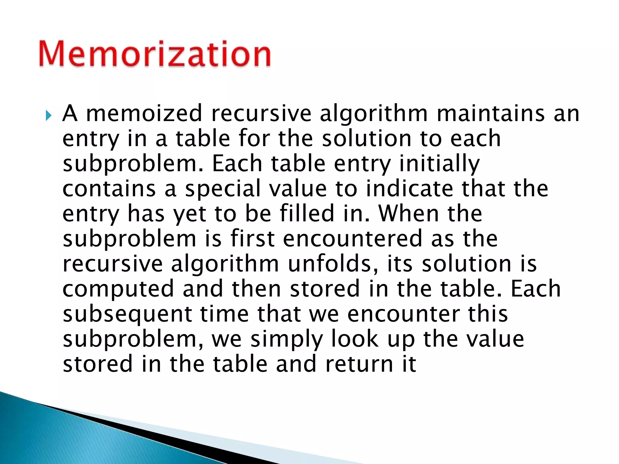  A memoized recursive algorithm maintains an
entry in a table for the solution to each
subproblem. Each table entry initially
contains a special value to indicate that the
entry has yet to be filled in. When the
subproblem is first encountered as the
recursive algorithm unfolds, its solution is
computed and then stored in the table. Each
subsequent time that we encounter this
subproblem, we simply look up the value
stored in the table and return it
 
