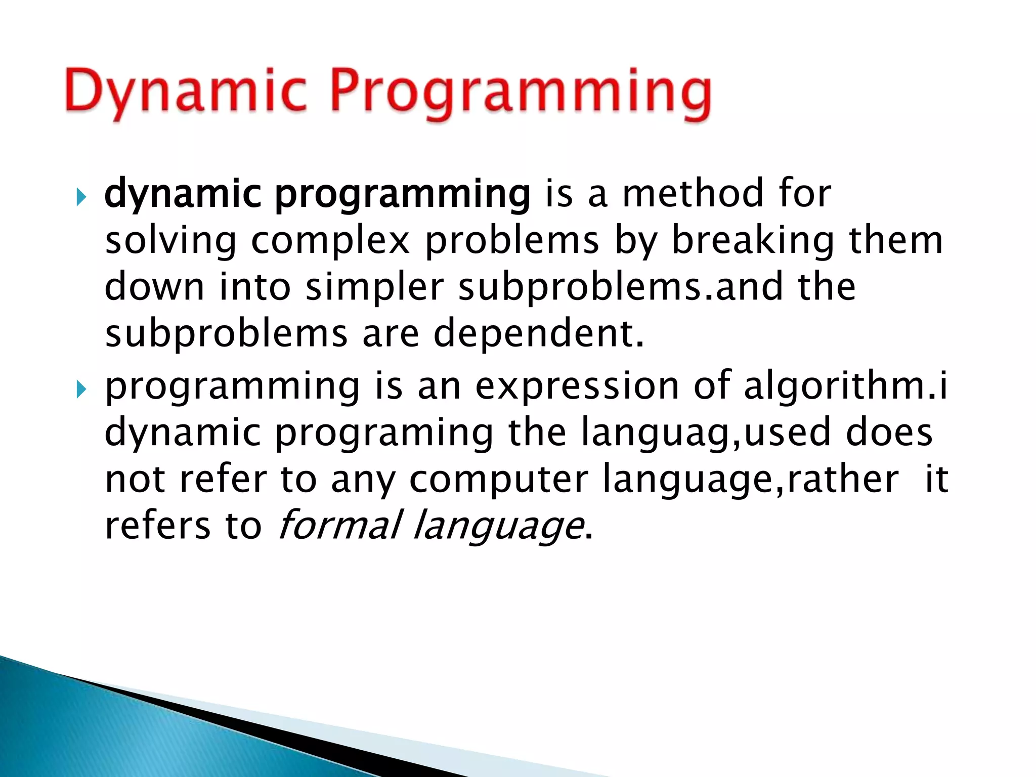 dynamic programming is a method for
solving complex problems by breaking them
down into simpler subproblems.and the
subproblems are dependent.
 programming is an expression of algorithm.i
dynamic programing the languag,used does
not refer to any computer language,rather it
refers to formal language.
 