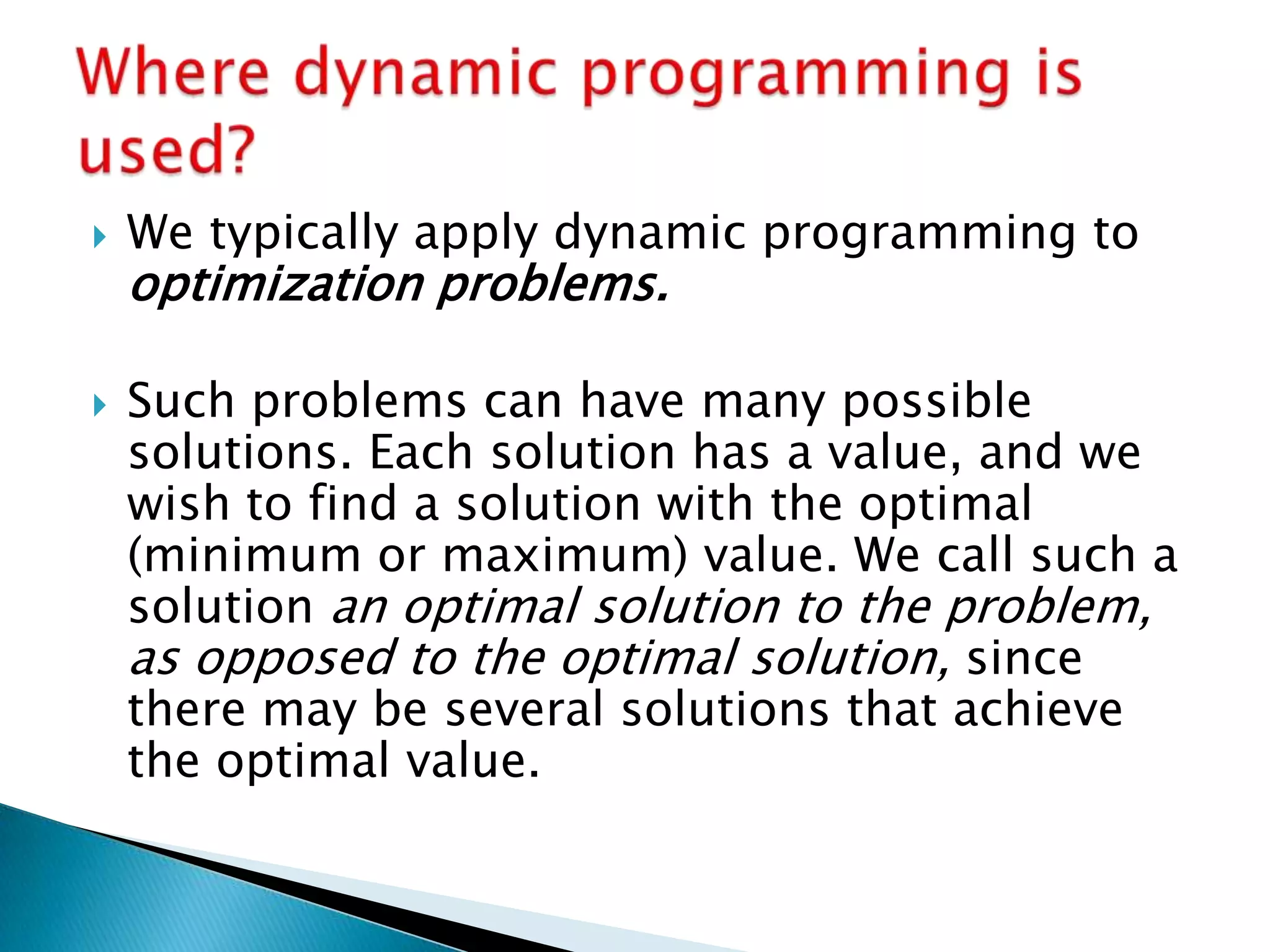  We typically apply dynamic programming to
optimization problems.
 Such problems can have many possible
solutions. Each solution has a value, and we
wish to find a solution with the optimal
(minimum or maximum) value. We call such a
solution an optimal solution to the problem,
as opposed to the optimal solution, since
there may be several solutions that achieve
the optimal value.
 