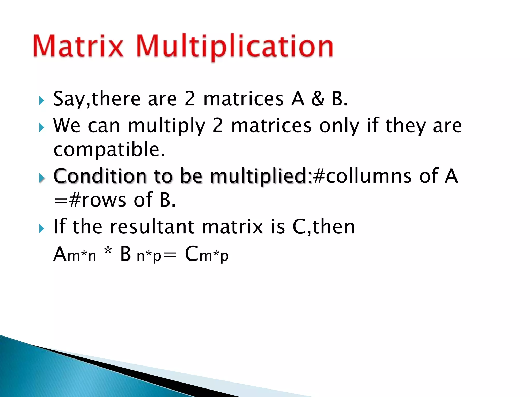  Say,there are 2 matrices A & B.
 We can multiply 2 matrices only if they are
compatible.
 Condition to be multiplied:#collumns of A
=#rows of B.
 If the resultant matrix is C,then
Am*n * B n*p= Cm*p
 