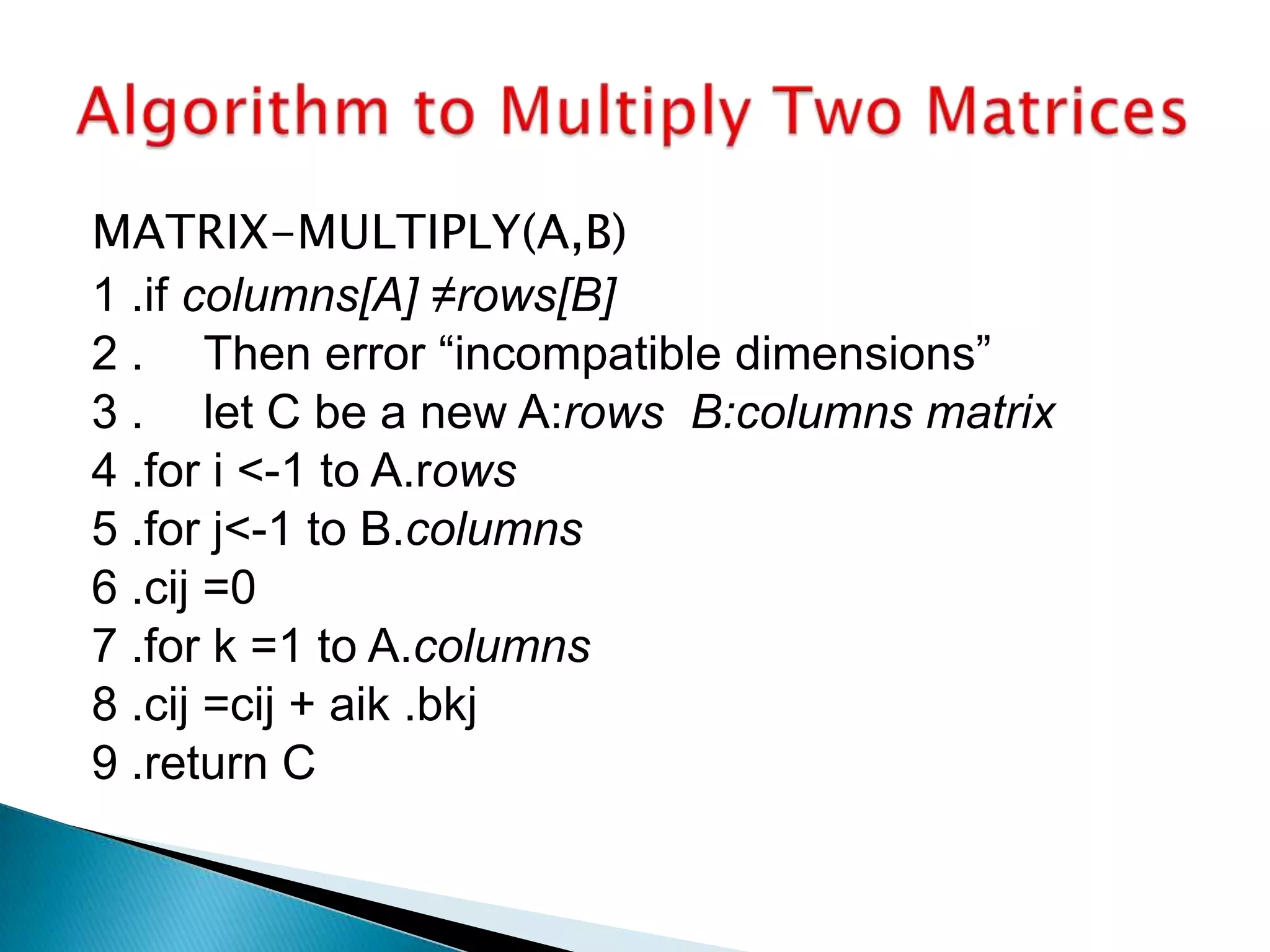 MATRIX-MULTIPLY(A,B)
1 .if columns[A] ≠rows[B]
2 . Then error “incompatible dimensions”
3 . let C be a new A:rows B:columns matrix
4 .for i <-1 to A.rows
5 .for j<-1 to B.columns
6 .cij =0
7 .for k =1 to A.columns
8 .cij =cij + aik .bkj
9 .return C
 
