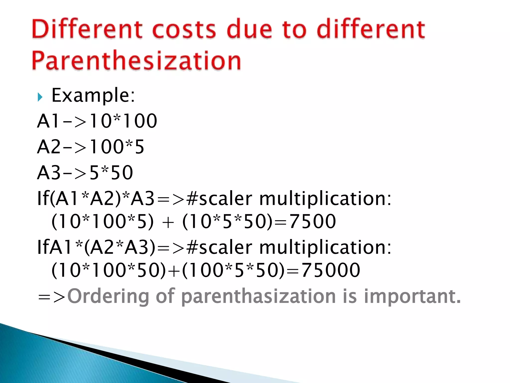  Example:
A1->10*100
A2->100*5
A3->5*50
If(A1*A2)*A3=>#scaler multiplication:
(10*100*5) + (10*5*50)=7500
IfA1*(A2*A3)=>#scaler multiplication:
(10*100*50)+(100*5*50)=75000
=>Ordering of parenthasization is important.
 
