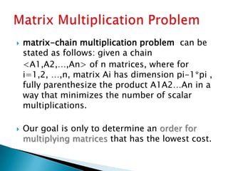  matrix-chain multiplication problem can be
stated as follows: given a chain
<A1,A2,…,An> of n matrices, where for
i=1,2, …,n, matrix Ai has dimension pi-1*pi ,
fully parenthesize the product A1A2…An in a
way that minimizes the number of scalar
multiplications.
 Our goal is only to determine an order for
multiplying matrices that has the lowest cost.
 