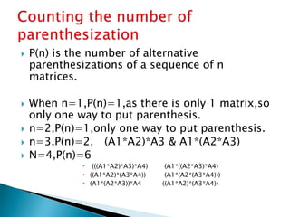  P(n) is the number of alternative
parenthesizations of a sequence of n
matrices.
 When n=1,P(n)=1,as there is only 1 matrix,so
only one way to put parenthesis.
 n=2,P(n)=1,only one way to put parenthesis.
 n=3,P(n)=2, (A1*A2)*A3 & A1*(A2*A3)
 N=4,P(n)=6
 (((A1*A2)*A3)*A4) (A1*((A2*A3)*A4)
 ((A1*A2)*(A3*A4)) (A1*(A2*(A3*A4)))
 (A1*(A2*A3))*A4 ((A1*A2)*(A3*A4))
 