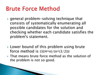  general problem-solving technique that
consists of systematically enumerating all
possible candidates for the solution and
checking whether each candidate satisfies the
problem's statement.
 Lower bound of this problem using brute
force method is Ω((4^n)/(n^(3/2)))
 That means brute force method as the solution of
the problem is not so good.
 
