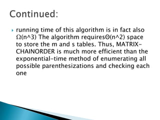  running time of this algorithm is in fact also
Ω(n^3) The algorithm requiresΘ(n^2) space
to store the m and s tables. Thus, MATRIX-
CHAINORDER is much more efficient than the
exponential-time method of enumerating all
possible parenthesizations and checking each
one
 