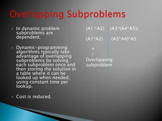  In dynamic problem
subproblems are
dependent.
 Dynamic-programming
algorithms typically take
advantage of overlapping
subproblems by solving
each subproblem once and
then storing the solution in
a table where it can be
looked up when needed,
using constant time per
lookup.
 Cost is reduced.
(A1 *A2) (A3*(A4*A5))
(A1*A2) (A3*A4)*A5
^
|
Overlapping
subproblem
 