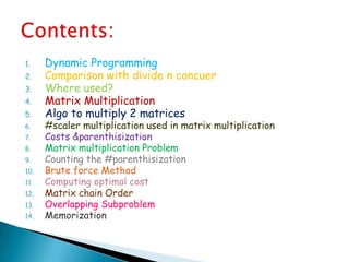 1. Dynamic Programming
2. Comparison with divide n concuer
3. Where used?
4. Matrix Multiplication
5. Algo to multiply 2 matrices
6. #scaler multiplication used in matrix multiplication
7. Costs &parenthisization
8. Matrix multiplication Problem
9. Counting the #parenthisization
10. Brute force Method
11. Computing optimal cost
12. Matrix chain Order
13. Overlapping Subproblem
14. Memorization
 