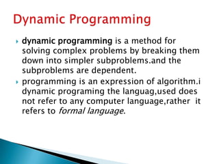  dynamic programming is a method for
solving complex problems by breaking them
down into simpler subproblems.and the
subproblems are dependent.
 programming is an expression of algorithm.i
dynamic programing the languag,used does
not refer to any computer language,rather it
refers to formal language.
 