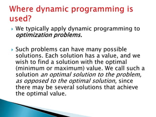  We typically apply dynamic programming to
optimization problems.
 Such problems can have many possible
solutions. Each solution has a value, and we
wish to find a solution with the optimal
(minimum or maximum) value. We call such a
solution an optimal solution to the problem,
as opposed to the optimal solution, since
there may be several solutions that achieve
the optimal value.
 
