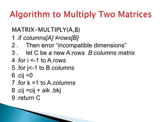MATRIX-MULTIPLY(A,B)
1 .if columns[A] ≠rows[B]
2 . Then error “incompatible dimensions”
3 . let C be a new A:rows B:columns matrix
4 .for i <-1 to A.rows
5 .for j<-1 to B.columns
6 .cij =0
7 .for k =1 to A.columns
8 .cij =cij + aik .bkj
9 .return C
 