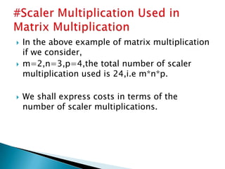  In the above example of matrix multiplication
if we consider,
 m=2,n=3,p=4,the total number of scaler
multiplication used is 24,i.e m*n*p.
 We shall express costs in terms of the
number of scaler multiplications.
 