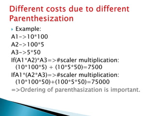  Example:
A1->10*100
A2->100*5
A3->5*50
If(A1*A2)*A3=>#scaler multiplication:
(10*100*5) + (10*5*50)=7500
IfA1*(A2*A3)=>#scaler multiplication:
(10*100*50)+(100*5*50)=75000
=>Ordering of parenthasization is important.
 