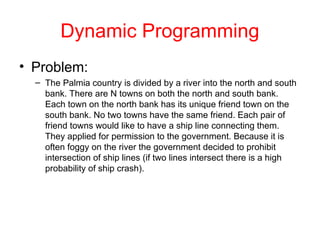 Dynamic Programming
• Problem:
– The Palmia country is divided by a river into the north and south
bank. There are N towns on both the north and south bank.
Each town on the north bank has its unique friend town on the
south bank. No two towns have the same friend. Each pair of
friend towns would like to have a ship line connecting them.
They applied for permission to the government. Because it is
often foggy on the river the government decided to prohibit
intersection of ship lines (if two lines intersect there is a high
probability of ship crash).
 
