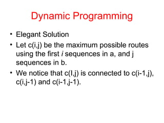 Dynamic Programming
• Elegant Solution
• Let c(i,j) be the maximum possible routes
using the first i sequences in a, and j
sequences in b.
• We notice that c(I,j) is connected to c(i-1,j),
c(i,j-1) and c(i-1,j-1).
 