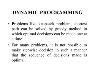 DYNAMIC PROGRAMMING
• Problems like knapsack problem, shortest
path can be solved by greedy method in
which optimal decisions can be made one at
a time.
• For many problems, it is not possible to
make stepwise decision in such a manner
that the sequence of decisions made is
optimal.

 