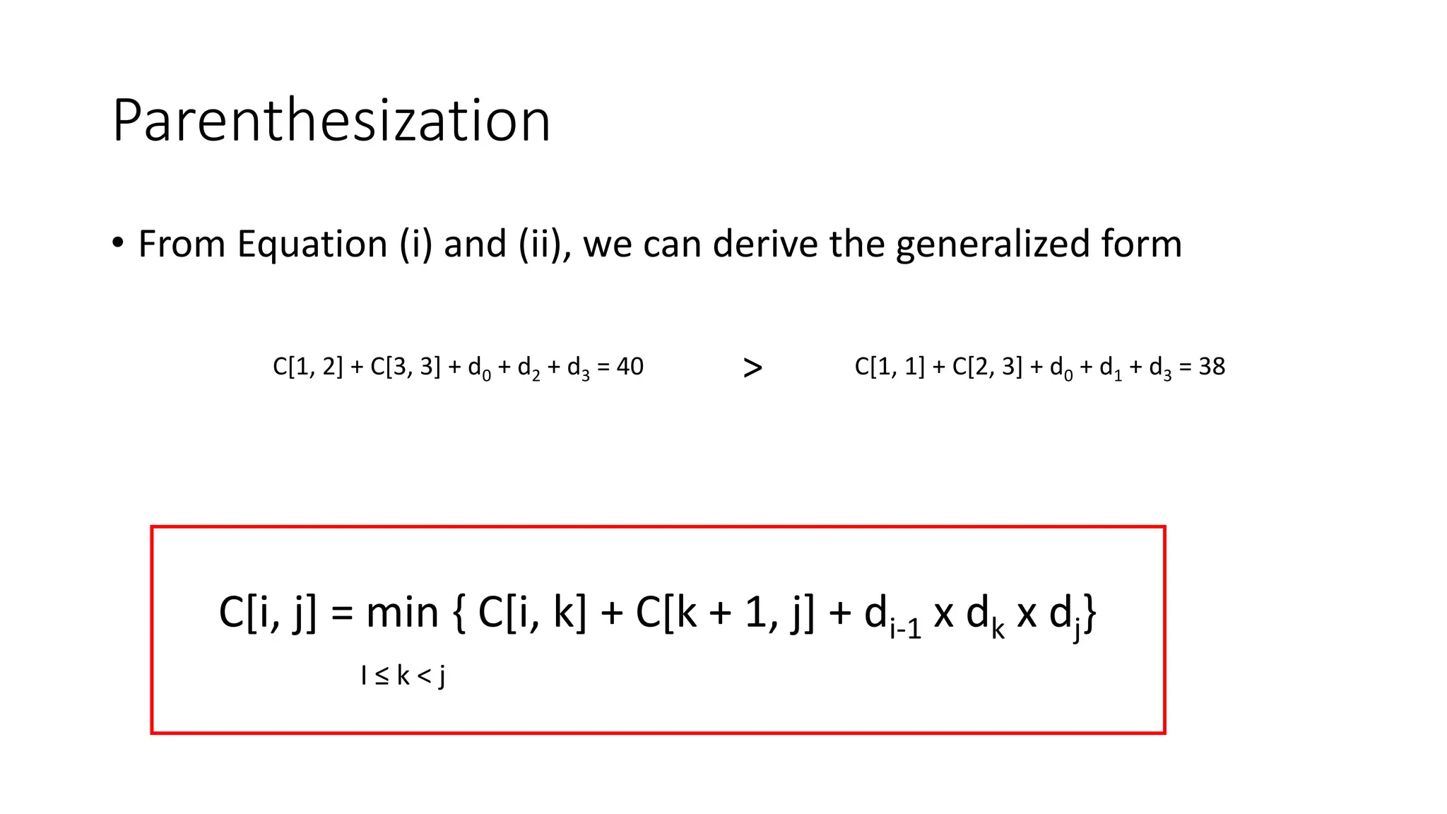 Parenthesization
• From Equation (i) and (ii), we can derive the generalized form
C[1, 2] + C[3, 3] + d0 + d2 + d3 = 40 C[1, 1] + C[2, 3] + d0 + d1 + d3 = 38
>
C[i, j] = min { C[i, k] + C[k + 1, j] + di-1 x dk x dj}
I ≤ k < j
 