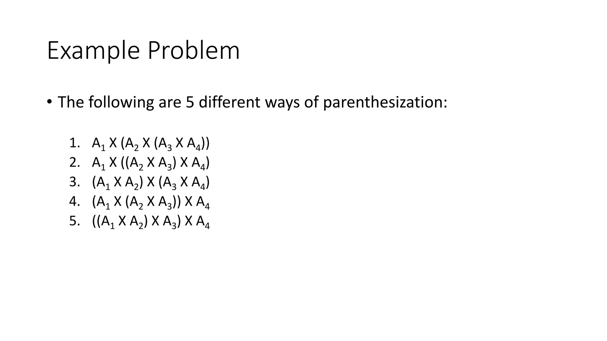 Example Problem
• The following are 5 different ways of parenthesization:
1. A1 X (A2 X (A3 X A4))
2. A1 X ((A2 X A3) X A4)
3. (A1 X A2) X (A3 X A4)
4. (A1 X (A2 X A3)) X A4
5. ((A1 X A2) X A3) X A4
 