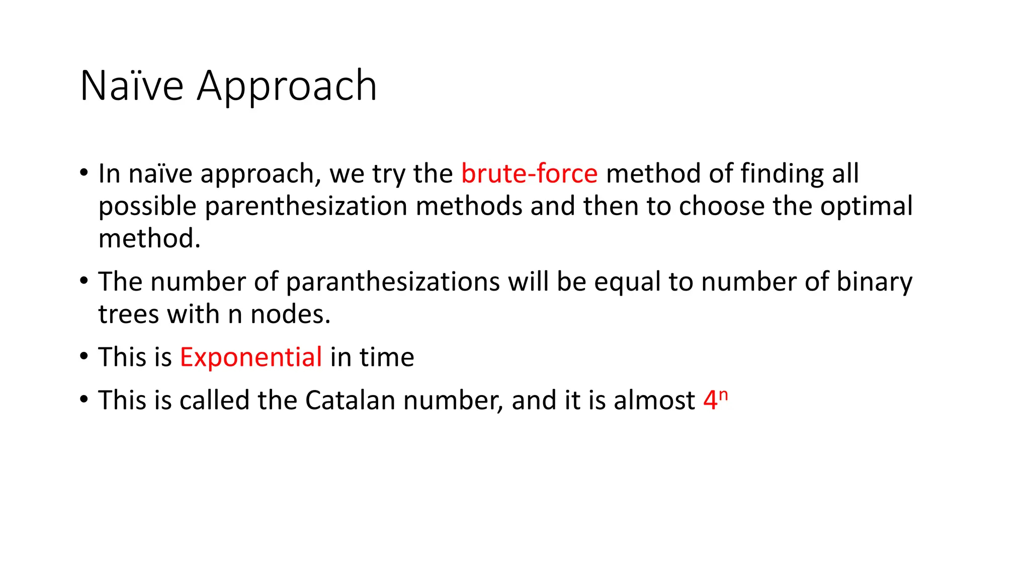 Naïve Approach
• In naïve approach, we try the brute-force method of finding all
possible parenthesization methods and then to choose the optimal
method.
• The number of paranthesizations will be equal to number of binary
trees with n nodes.
• This is Exponential in time
• This is called the Catalan number, and it is almost 4n
 