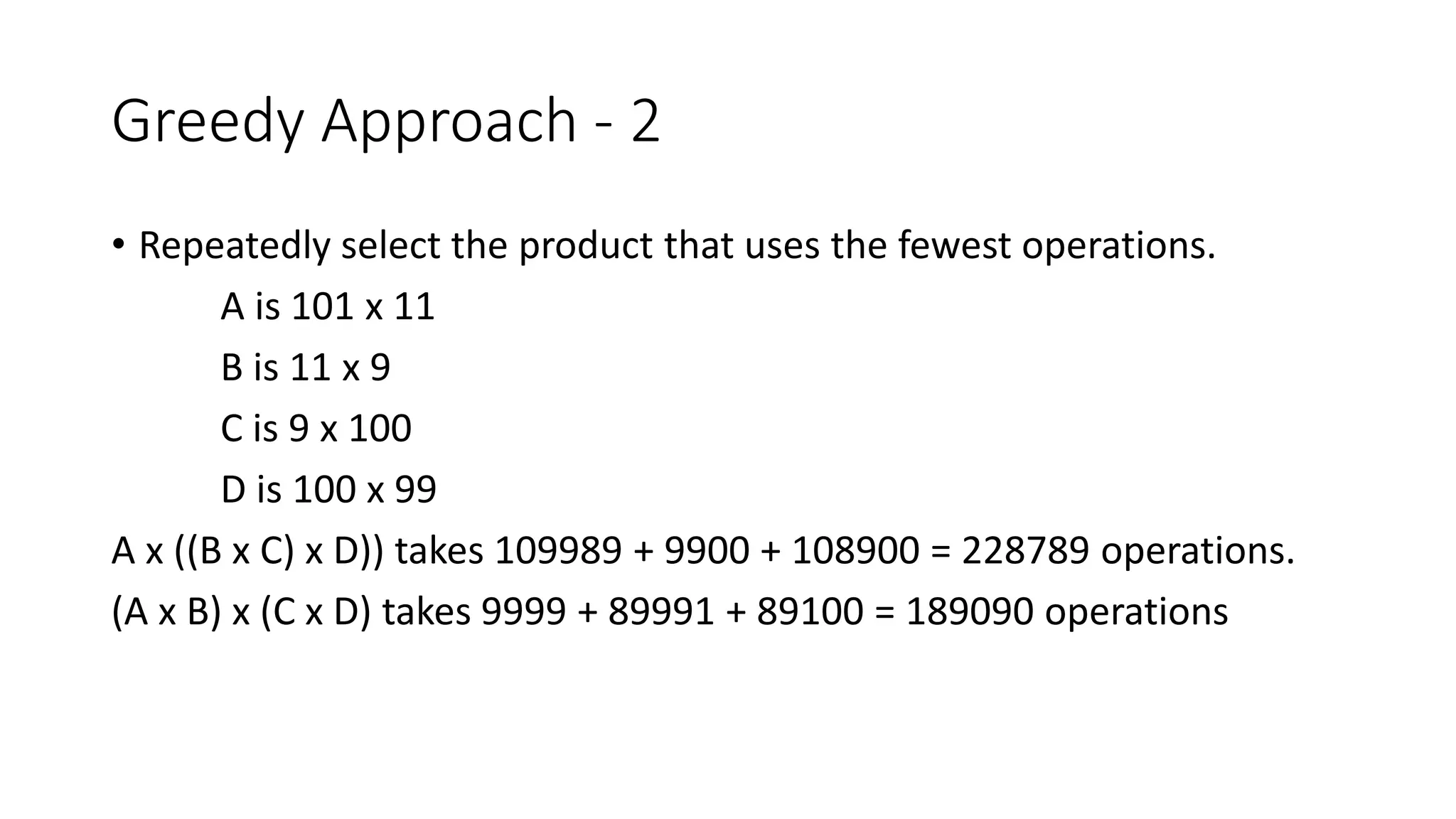 Greedy Approach - 2
• Repeatedly select the product that uses the fewest operations.
A is 101 x 11
B is 11 x 9
C is 9 x 100
D is 100 x 99
A x ((B x C) x D)) takes 109989 + 9900 + 108900 = 228789 operations.
(A x B) x (C x D) takes 9999 + 89991 + 89100 = 189090 operations
 